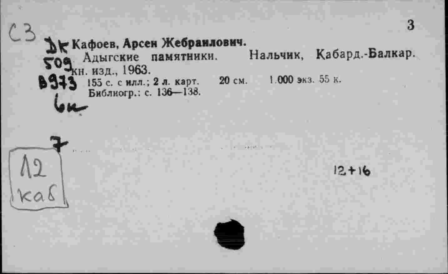 ﻿сь
3
"^Кафоев. Арсен Жебраилович. va а Адыгские памятники. \-pKH. изд., 1963.
155 с. с илл.; 2 л. карт. 20 см.
, Библиогр.: с. 136—138.
Нальчик, Кабард.-Балкар.
1 000 экз. 55 к.
М'
ia+ife